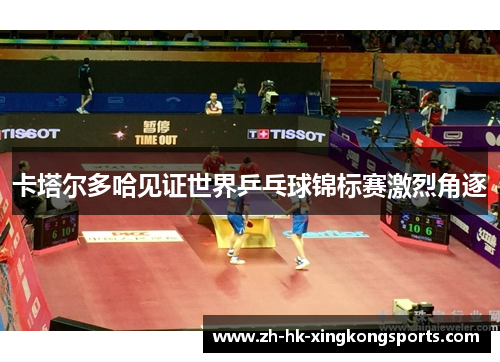 卡塔尔多哈见证世界乒乓球锦标赛激烈角逐